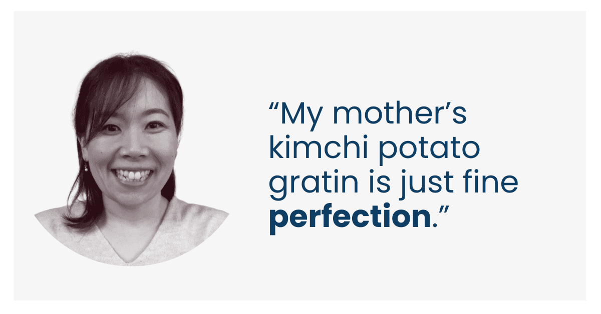 “My mother’s kimchi potato gratin is just fine perfection.”
